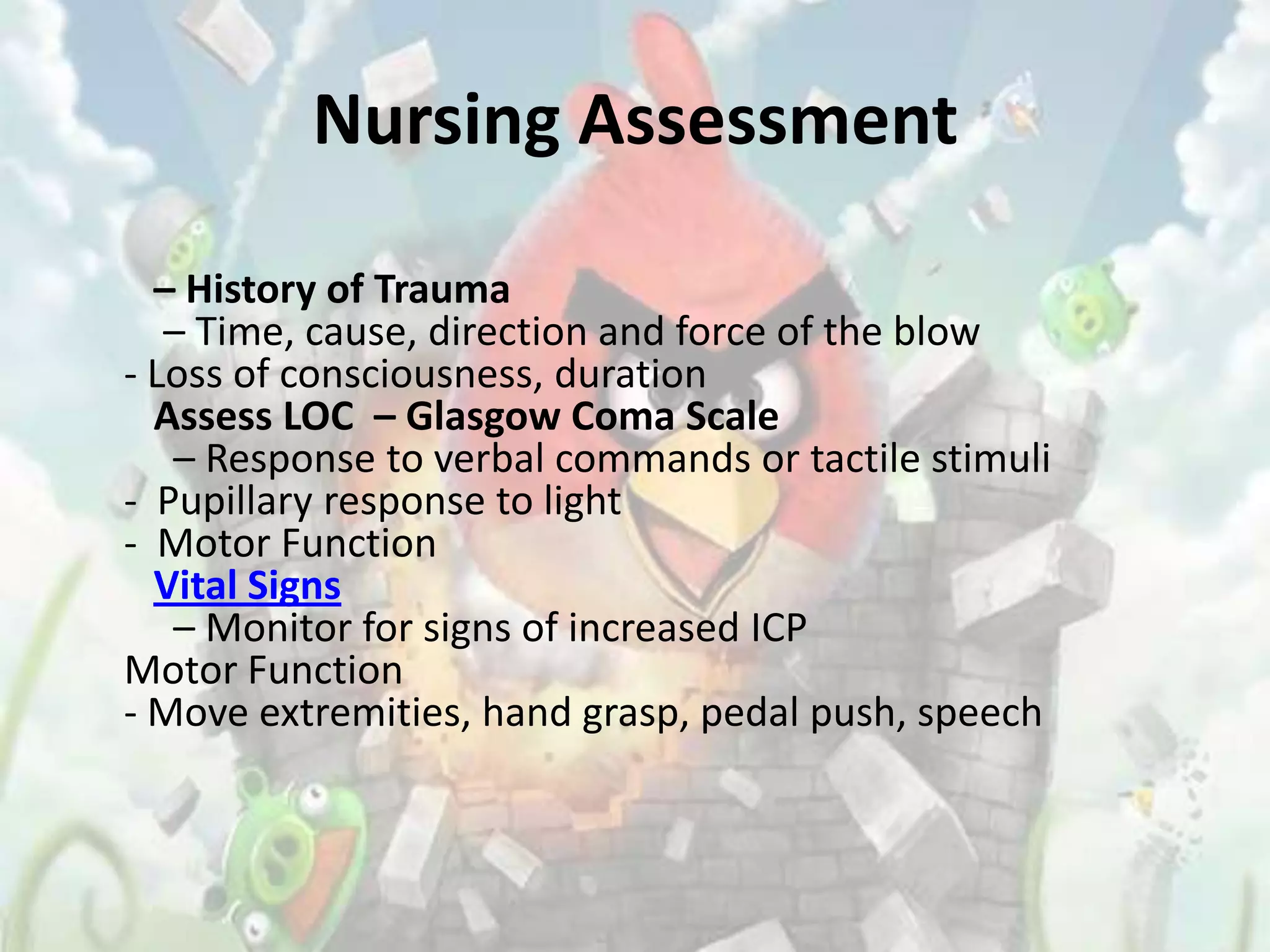Nursing Assessment

  – History of Trauma
   – Time, cause, direction and force of the blow
- Loss of consciousness, duration
  Assess LOC – Glasgow Coma Scale
   – Response to verbal commands or tactile stimuli
- Pupillary response to light
- Motor Function
  Vital Signs
   – Monitor for signs of increased ICP
Motor Function
- Move extremities, hand grasp, pedal push, speech
 