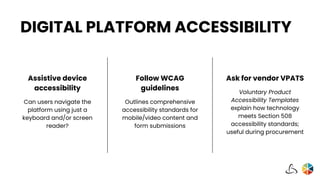 DIGITAL PLATFORM ACCESSIBILITY
Follow WCAG
guidelines
Outlines comprehensive
accessibility standards for
mobile/video content and
form submissions
Ask for vendor VPATS
Voluntary Product
Accessibility Templates
explain how technology
meets Section 508
accessibility standards;
useful during procurement
Assistive device
accessibility
Can users navigate the
platform using just a
keyboard and/or screen
reader?
 