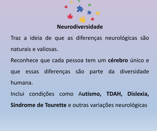 Neurodiversidade
Traz a ideia de que as diferenças neurológicas são
naturais e valiosas.
Reconhece que cada pessoa tem um cérebro único e
que essas diferenças são parte da diversidade
humana.
Inclui condições como Autismo, TDAH, Dislexia,
Sindrome de Tourette e outras variações neurológicas
 