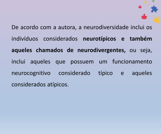 De acordo com a autora, a neurodiversidade inclui os
indivíduos considerados neurotípicos e também
aqueles chamados de neurodivergentes, ou seja,
inclui aqueles que possuem um funcionamento
neurocognitivo considerado típico e aqueles
considerados atípicos.
 