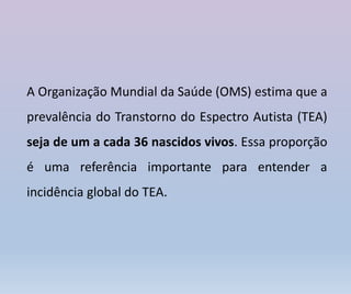 A Organização Mundial da Saúde (OMS) estima que a
prevalência do Transtorno do Espectro Autista (TEA)
seja de um a cada 36 nascidos vivos. Essa proporção
é uma referência importante para entender a
incidência global do TEA.
 