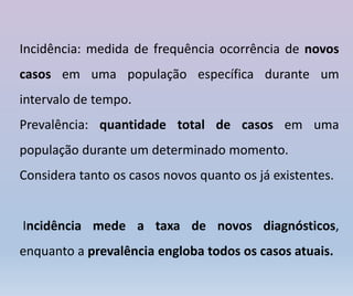 Incidência: medida de frequência ocorrência de novos
casos em uma população específica durante um
intervalo de tempo.
Prevalência: quantidade total de casos em uma
população durante um determinado momento.
Considera tanto os casos novos quanto os já existentes.
Incidência mede a taxa de novos diagnósticos,
enquanto a prevalência engloba todos os casos atuais.
 