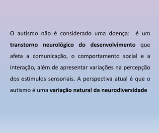 O autismo não é considerado uma doença: é um
transtorno neurológico do desenvolvimento que
afeta a comunicação, o comportamento social e a
interação, além de apresentar variações na percepção
dos estímulos sensoriais. A perspectiva atual é que o
autismo é uma variação natural da neurodiversidade
 