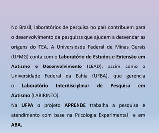 No Brasil, laboratórios de pesquisa no país contribuem para
o desenvolvimento de pesquisas que ajudem a desvendar as
origens do TEA. A Universidade Federal de Minas Gerais
(UFMG) conta com o Laboratório de Estudos e Extensão em
Autismo e Desenvolvimento (LEAD), assim como a
Universidade Federal da Bahia (UFBA), que gerencia
o Laboratório Interdisciplinar de Pesquisa em
Autismo (LABIRINTO).
Na UFPA o projeto APRENDE trabalha a pesquisa e
atendimento com base na Psicologia Experimental e em
ABA.
 