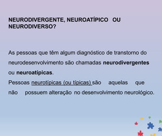 NEURODIVERGENTE, NEUROATÍPICO OU
NEURODIVERSO?
As pessoas que têm algum diagnóstico de transtorno do
neurodesenvolvimento são chamadas neurodivergentes
ou neuroatípicas.
Pessoas neurotípicas (ou típicas) são aquelas que
não possuem alteração no desenvolvimento neurológico.
 