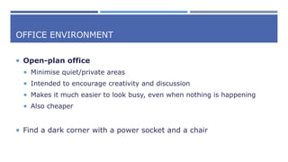 OFFICE ENVIRONMENT
 Open-plan office
 Minimise quiet/private areas
 Intended to encourage creativity and discussion
 Makes it much easier to look busy, even when nothing is happening
 Also cheaper
 Find a dark corner with a power socket and a chair
 
