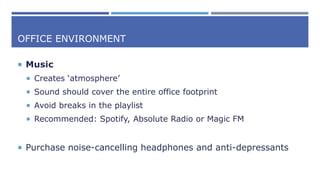 OFFICE ENVIRONMENT
 Music
 Creates ‘atmosphere’
 Sound should cover the entire office footprint
 Avoid breaks in the playlist
 Recommended: Spotify, Absolute Radio or Magic FM
 Purchase noise-cancelling headphones and anti-depressants
 