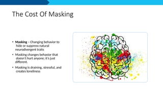 The Cost Of Masking
• Masking – Changing behavior to
hide or suppress natural
neurodivergent traits
• Masking changes behavior that
doesn’t hurt anyone; it’s just
different.
• Masking is draining, stressful, and
creates loneliness
 