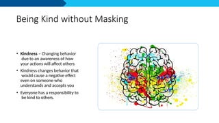 Being Kind without Masking
• Kindness – Changing behavior
due to an awareness of how
your actions will affect others
• Kindness changes behavior that
would cause a negative effect
even on someone who
understands and accepts you
• Everyone has a responsibility to
be kind to others.
 