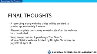 FINAL THOUGHTS
• A recording along with the slides will be emailed to
you in approximately 2 weeks
• Please complete our survey immediately after the webinar
has concluded.
• Keep an eye out for Supercharge Your Team's
Morale/Spirits webinar, hosted by Dr. Kyler Shumway on
July 27th at 2pm ET.
 