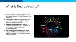 What is Neurodiversity?
• Neurodiversity is a natural part of human
diversity: Brains work in different ways, and
that’s okay.
• Typical is not better: People whose brains
work in less common ways have unique
strengths, not just challenges
• Our environment affects our abilities – A
“disability” might simply be a person in an
environment that isn’t set up to
accommodate them
• We can design environments that allow
everyone to flourish– Instead of creating
environments that meet typical needs, we
can meet all needs.
 