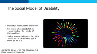 The Social Model of Disability
• Disability is not caused by a condition.
• It is caused when society fails to
accommodate the needs of
that condition.
• Society automatically meets the typical
needs, but people with less typical
needs get left out.
MIKE OLIVER (23 July 1990). "THE INDIVIDUAL AND
SOCIAL MODELS OF DISABILITY"
 