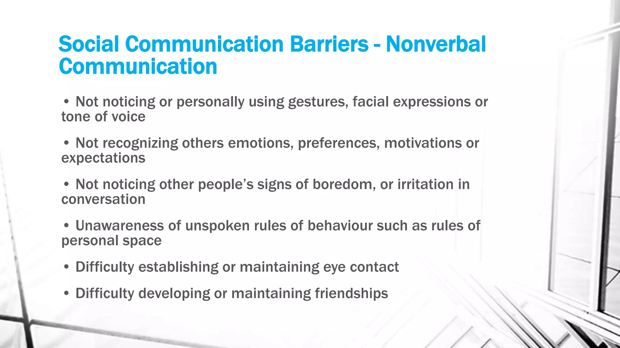 Social Communication Barriers - Nonverbal
Communication
• Not noticing or personally using gestures, facial expressions or
tone of voice
• Not recognizing others emotions, preferences, motivations or
expectations
• Not noticing other people’s signs of boredom, or irritation in
conversation
• Unawareness of unspoken rules of behaviour such as rules of
personal space
• Difficulty establishing or maintaining eye contact
• Difficulty developing or maintaining friendships
 