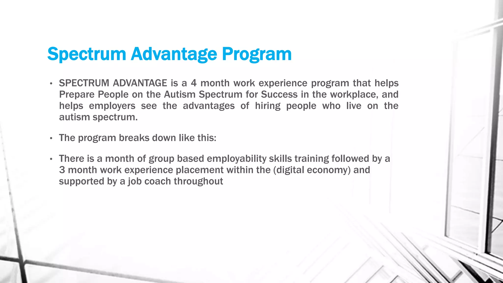 Spectrum Advantage Program
• SPECTRUM ADVANTAGE is a 4 month work experience program that helps
Prepare People on the Autism Spectrum for Success in the workplace, and
helps employers see the advantages of hiring people who live on the
autism spectrum.
• The program breaks down like this:
• There is a month of group based employability skills training followed by a
3 month work experience placement within the (digital economy) and
supported by a job coach throughout
 