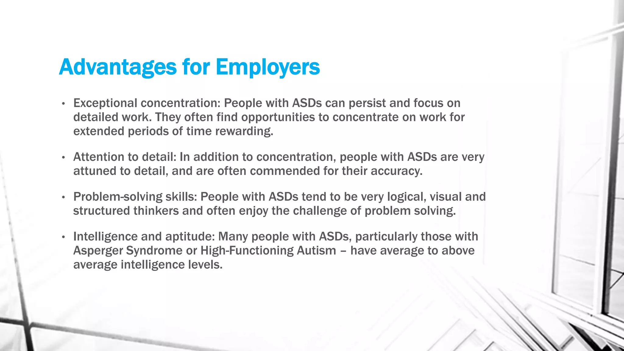 Advantages for Employers
• Exceptional concentration: People with ASDs can persist and focus on
detailed work. They often find opportunities to concentrate on work for
extended periods of time rewarding.
• Attention to detail: In addition to concentration, people with ASDs are very
attuned to detail, and are often commended for their accuracy.
• Problem-solving skills: People with ASDs tend to be very logical, visual and
structured thinkers and often enjoy the challenge of problem solving.
• Intelligence and aptitude: Many people with ASDs, particularly those with
Asperger Syndrome or High-Functioning Autism – have average to above
average intelligence levels.
 