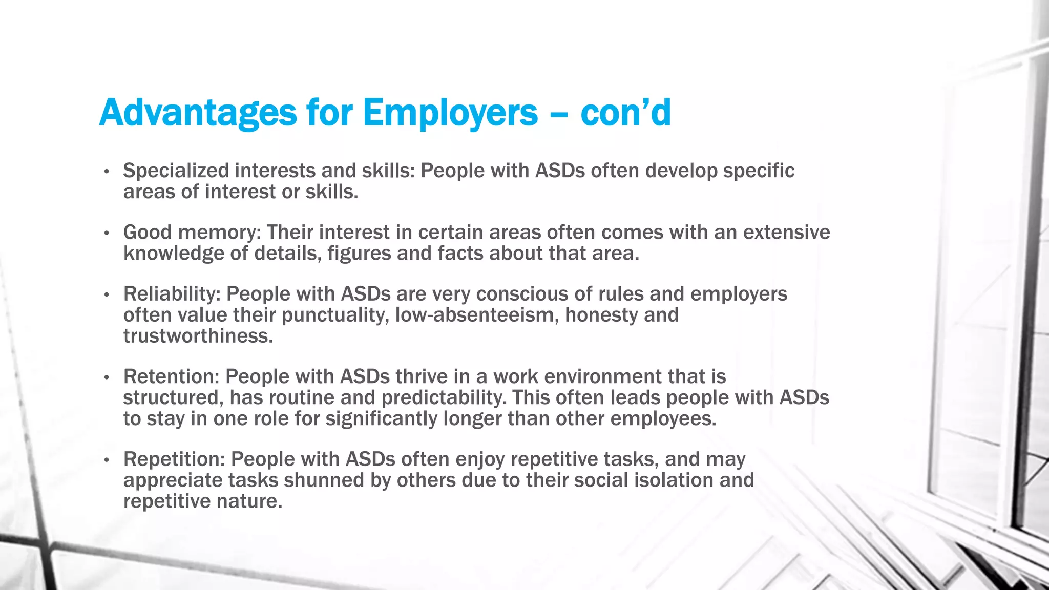 Advantages for Employers – con’d
• Specialized interests and skills: People with ASDs often develop specific
areas of interest or skills.
• Good memory: Their interest in certain areas often comes with an extensive
knowledge of details, figures and facts about that area.
• Reliability: People with ASDs are very conscious of rules and employers
often value their punctuality, low-absenteeism, honesty and
trustworthiness.
• Retention: People with ASDs thrive in a work environment that is
structured, has routine and predictability. This often leads people with ASDs
to stay in one role for significantly longer than other employees.
• Repetition: People with ASDs often enjoy repetitive tasks, and may
appreciate tasks shunned by others due to their social isolation and
repetitive nature.
 
