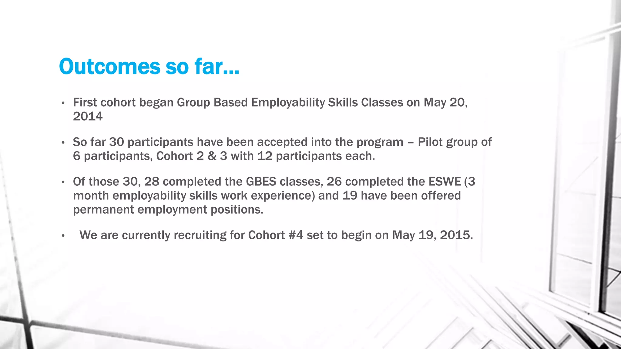 Outcomes so far…
• First cohort began Group Based Employability Skills Classes on May 20,
2014
• So far 30 participants have been accepted into the program – Pilot group of
6 participants, Cohort 2 & 3 with 12 participants each.
• Of those 30, 28 completed the GBES classes, 26 completed the ESWE (3
month employability skills work experience) and 19 have been offered
permanent employment positions.
• We are currently recruiting for Cohort #4 set to begin on May 19, 2015.
 