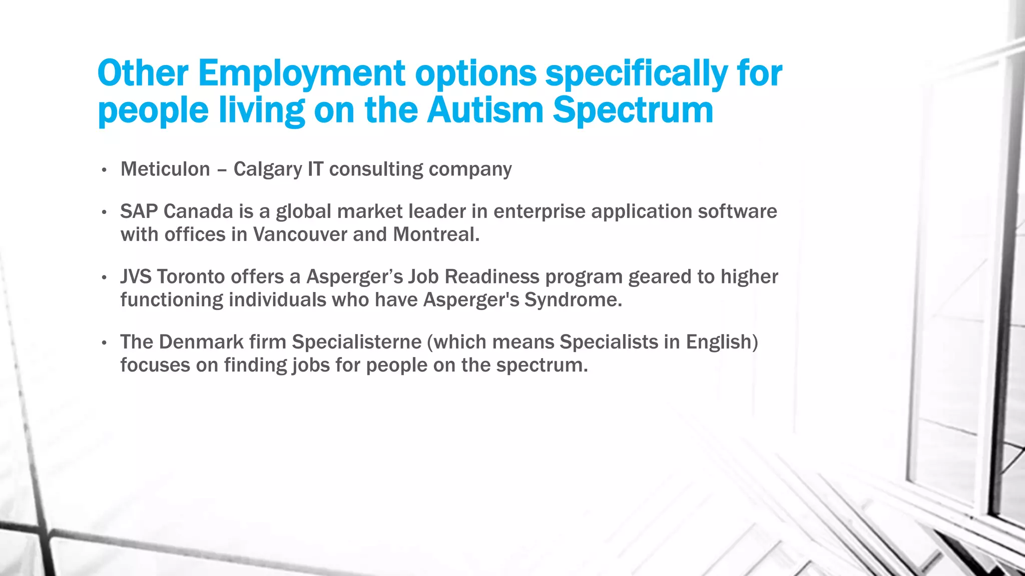 Other Employment options specifically for
people living on the Autism Spectrum
• Meticulon – Calgary IT consulting company
• SAP Canada is a global market leader in enterprise application software
with offices in Vancouver and Montreal.
• JVS Toronto offers a Asperger’s Job Readiness program geared to higher
functioning individuals who have Asperger's Syndrome.
• The Denmark firm Specialisterne (which means Specialists in English)
focuses on finding jobs for people on the spectrum.
 