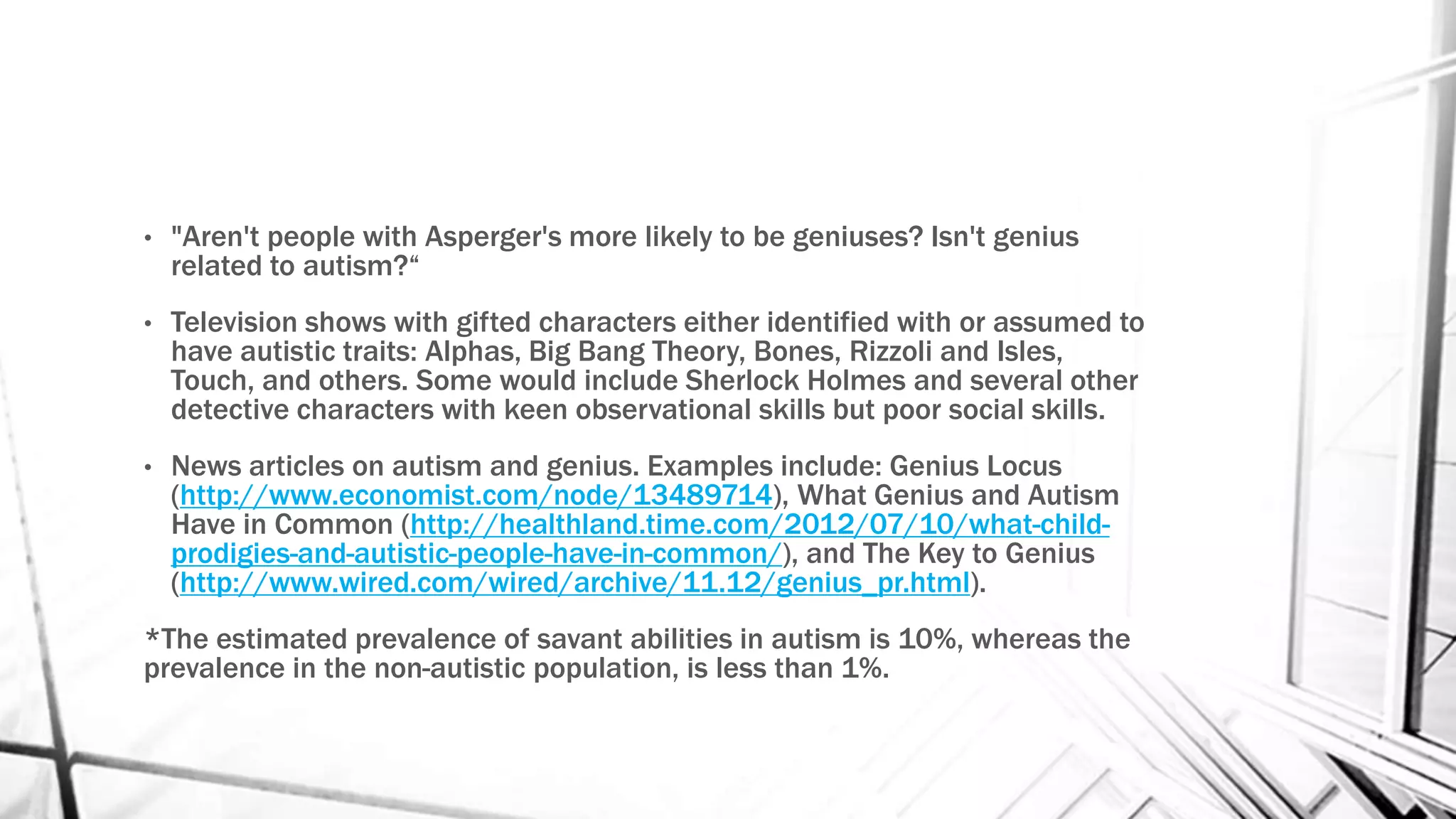 • "Aren't people with Asperger's more likely to be geniuses? Isn't genius
related to autism?“
• Television shows with gifted characters either identified with or assumed to
have autistic traits: Alphas, Big Bang Theory, Bones, Rizzoli and Isles,
Touch, and others. Some would include Sherlock Holmes and several other
detective characters with keen observational skills but poor social skills.
• News articles on autism and genius. Examples include: Genius Locus
(http://www.economist.com/node/13489714), What Genius and Autism
Have in Common (http://healthland.time.com/2012/07/10/what-child-
prodigies-and-autistic-people-have-in-common/), and The Key to Genius
(http://www.wired.com/wired/archive/11.12/genius_pr.html).
*The estimated prevalence of savant abilities in autism is 10%, whereas the
prevalence in the non-autistic population, is less than 1%.
 