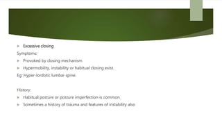  Excessive closing
Symptoms:
 Provoked by closing mechanism
 Hypermobility, instability or habitual closing exist.
Eg: Hyper-lordotic lumbar spine.
History:
 Habitual posture or posture imperfection is common.
 Sometimes a history of trauma and features of instability also
 