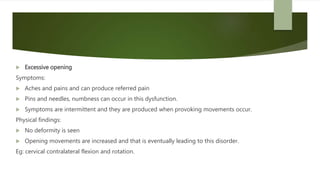  Excessive opening
Symptoms:
 Aches and pains and can produce referred pain
 Pins and needles, numbness can occur in this dysfunction.
 Symptoms are intermittent and they are produced when provoking movements occur.
Physical findings:
 No deformity is seen
 Opening movements are increased and that is eventually leading to this disorder.
Eg: cervical contralateral flexion and rotation.
 