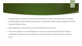  Physiotherapeutic treatment, including neuromobilization, ought to be performed in the earliest
possible stage of disease, before the occurrence of irreversible morphological changes and should
include all affected tissues.
 Neuromobilization should involve the entire length of the nerve trunk.
 The primary objective in neuromobilization is to improve neuromechanical function through
mobilization of peripheral nerves, spinal roots, spinal meninges and the perineural connective
tissue.
 