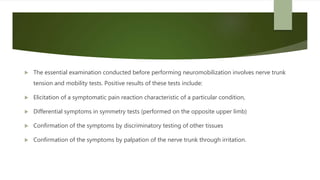  The essential examination conducted before performing neuromobilization involves nerve trunk
tension and mobility tests. Positive results of these tests include:
 Elicitation of a symptomatic pain reaction characteristic of a particular condition,
 Differential symptoms in symmetry tests (performed on the opposite upper limb)
 Confirmation of the symptoms by discriminatory testing of other tissues
 Confirmation of the symptoms by palpation of the nerve trunk through irritation.
 