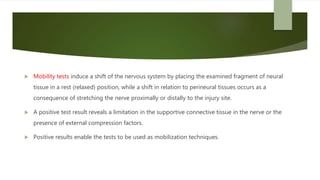  Mobility tests induce a shift of the nervous system by placing the examined fragment of neural
tissue in a rest (relaxed) position, while a shift in relation to perineural tissues occurs as a
consequence of stretching the nerve proximally or distally to the injury site.
 A positive test result reveals a limitation in the supportive connective tissue in the nerve or the
presence of external compression factors.
 Positive results enable the tests to be used as mobilization techniques.
 