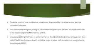  The initial position for a mobilization procedure is determined by a positive tension test or a
positive mobility test.
 Impulsation (stretching and pulling) is conducted through the joint situated proximally or distally
to the treated segment of the nervous system.
 Impulses stretching the trunks of peripheral nerves should not stretch the neural tissue more than
up to 8% of the entire nerve length, since that might produce early symptoms of nerve ischemia.
(Lundborg et al,1970)
 