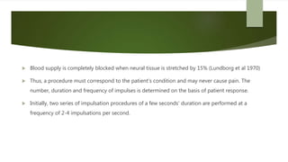 Blood supply is completely blocked when neural tissue is stretched by 15% (Lundborg et al 1970)
 Thus, a procedure must correspond to the patient's condition and may never cause pain. The
number, duration and frequency of impulses is determined on the basis of patient response.
 Initially, two series of impulsation procedures of a few seconds' duration are performed at a
frequency of 2-4 impulsations per second.
 