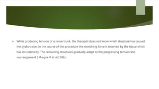  While producing tension of a nerve trunk, the therapist does not know which structure has caused
the dysfunction. In the course of the procedure the stretching force is received by the tissue which
has lost elasticity. The remaining structures gradually adapt to the progressing tension and
rearrangement ( Maigne R et al,1996 ).
 