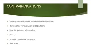 CONTRAINDICATIONS
 Acute injuries to the central and peripheral nervous system,
 Tumors of the nervous system and spinal cord,
 Infection and acute inflammation,
 Fever,
 Unstable neurological symptoms,
 Pain at rest,
 