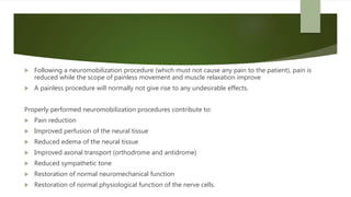  Following a neuromobilization procedure (which must not cause any pain to the patient), pain is
reduced while the scope of painless movement and muscle relaxation improve
 A painless procedure will normally not give rise to any undesirable effects.
Properly performed neuromobilization procedures contribute to:
 Pain reduction
 Improved perfusion of the neural tissue
 Reduced edema of the neural tissue
 Improved axonal transport (orthodrome and antidrome)
 Reduced sympathetic tone
 Restoration of normal neuromechanical function
 Restoration of normal physiological function of the nerve cells.
 