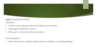 Level 2: Standard examination
Indications:
 Problem is not easily provoked and symptoms are not severe.
 Neurological impairment is absent.
 When pain is not severe during examination.
Contraindications:
 When there is bony instability, hypersensitivity, irritability/ co-existing pathology
 
