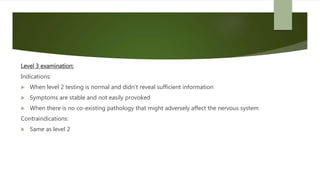 Level 3 examination:
Indications:
 When level 2 testing is normal and didn’t reveal sufficient information
 Symptoms are stable and not easily provoked
 When there is no co-existing pathology that might adversely affect the nervous system
Contraindications:
 Same as level 2
 