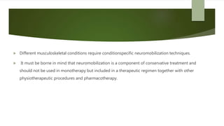  Different musculoskeletal conditions require conditionspecific neuromobilization techniques.
 It must be borne in mind that neuromobilization is a component of conservative treatment and
should not be used in monotherapy but included in a therapeutic regimen together with other
physiotherapeutic procedures and pharmacotherapy.
 
