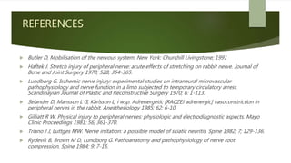 REFERENCES
 Butler D, Mobilisation of the nervous system. New York: Churchill Livingstone; 1991
 Haftek J. Stretch injury of peripheral nerve: acute effects of stretching on rabbit nerve. Joumal of
Bone and Joint Surgery 1970; 52B; 354-365.
 Lundborg G. Ischemic nerve injury: experimental studies on intraneural microvascular
pathophysiology and nerve function in a limb subjected to temporary circulatory arrest.
Scandinayian Joumal of Plastic and Reconstructive Surgery 1970; 6: 1-113.
 Selander D, Mansson L G, Karlsson L, i wsp. Adrenergetic [RACZEJ adrenergic] vasoconstriction in
peripheral nerves in the rabbit. Anesthesiology 1985; 62; 6-10.
 Gilliatt R W. Physical injury to peripheral nerves: physiologic and electrodiagnostic aspects. Mayo
Clinic Proceedings 1981; 56; 361-370.
 Triano J J, Luttges MW. Nerve irritation: a possible model of sciatic neuritis. Spine 1982; 7; 129-136.
 Rydevik B, Brown M D, Lundborg G. Pathoanatomy and pathophysiology of nerve root
compression. Spine 1984; 9: 7-15.
 
