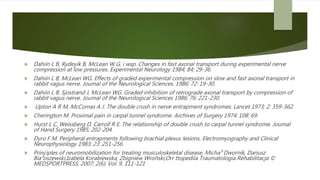  Dahiin L B, Rydeyik B, McLean W G, i wsp. Changes in fast axonal transport during experimental nerve
compression at low pressures. Experimental Neurology 1984; 84; 29-36.
 Dahiin L B, McLean WG. Effects of graded experimental compression on slow and fast axonal transport in
rabbit vagus nerve. Joumal of the Neurological Sciences. 1986; 72: 19-30.
 Dahiin L B, Sjostrand J, McLean WG. Graded inhibition of retrograde axonal transport by compression of
rabbit vagus nerve. Joumal of the Neurological Sciences 1986; 76: 221-230.
 Upton A R M, McComas A J. The double crush in nerve entrapment syndromes. Lancet 1973; 2: 359-362.
 Cherington M. Proximal pain in carpal tunnel syndrome. Archives of Surgery 1974; 108: 69.
 Hurst L C, Weissberg D, Carroll R E. The relationship of double crush to carpal tunnel syndrome. Joumal
of Hand Surgery 1985; 202-204.
 Dyro F M. Peripheral entrapments following brachial plexus lesions. Electromyography and Clinical
Neurophysiology 1983; 23: 251-256.
 Principles of neuromobilization for treating musculoskeletal disease, Micha³ Dwornik, Dariusz
Bia³oszewski,Izabela Korabiewska, Zbigniew Wroñski,Orr ttopediia Traumatologia Rehabilitacja ©
MEDSPORTPRESS, 2007; 2(6); Vol. 9, 111-121
 