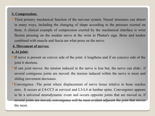 3. Compression:
Third primary mechanical function of the nervous system. Neural structures can distort
in many ways, including the changing of shape according to the pressure exerted on
them. A clinical example of compression exerted by the mechanical interface is wrist
flexion pressing on the median nerve at the wrist in Phalen's sign. Bone and tendon
combined with muscle and fascia are what press on the nerve.
4. Movement of nerves:
a. At joint:
If nerve is present on convex side of the joint: it lengthens and if on concave side of the
joint it shortens.
If one joint moves: the tension induced in the nerve is less but, the nerve can slide:: if
several contiguous joints are moved: the tension induced within the nerve is more and
sliding movement decreases.
Convergence :The point where displacement of nerve tissue relative to bone reaches
zero. It occurs at C4-CC5 at cervical and L3-L4 at lumbar spine. Convergence appears
to be a universal neurodynamic event and occurs opposite joints that are moved or, if
several joints are moved, convergence will be most evident adjacent the joint that moves
the most.
 