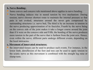 b. Nerve Bending:
 Same convex and concave rule mentioned above applies to nerve bending.
 Nerve bending induces rise in neural tension by two mechanism: During
tension; nerve chooses shortest route to maintain the internal pressure so that
pain is not evoked, structures around the never gets compressed by
surrounding structures i.e. nerve bed, The third is by an increase in tension in
the nerve producing approximation of its fascicles, Fourth by the nerve being
on the convex side of the joint makes it take a longer course around the joint
than if it were on the concave side and Fifth, the bending of the nerve produces
more tension in the part of the nerve that is furthest from the joint axis. Hence,
even within the nerve, different parts undergo different events, depending on
the local intricacies.
c. Movement of innervated structures:
 the innervated tissues can be used to produce such events. For instance, in the
lower limb, dorsiflexion of the foot and toes can be used to apply tension to
the sciatic nerve as this movement is combined with the straight leg raise or
slump tests.
 
