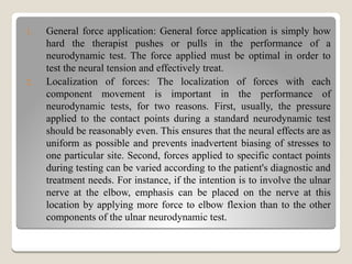 1. General force application: General force application is simply how
hard the therapist pushes or pulls in the performance of a
neurodynamic test. The force applied must be optimal in order to
test the neural tension and effectively treat.
2. Localization of forces: The localization of forces with each
component movement is important in the performance of
neurodynamic tests, for two reasons. First, usually, the pressure
applied to the contact points during a standard neurodynamic test
should be reasonably even. This ensures that the neural effects are as
uniform as possible and prevents inadvertent biasing of stresses to
one particular site. Second, forces applied to specific contact points
during testing can be varied according to the patient's diagnostic and
treatment needs. For instance, if the intention is to involve the ulnar
nerve at the elbow, emphasis can be placed on the nerve at this
location by applying more force to elbow flexion than to the other
components of the ulnar neurodynamic test.
 