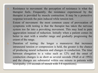 4. Resistance to movement: the perception of resistance is what the
therapist feels. Frequently, the resistance experienced by the
therapist is provided by muscle contraction. It may be a protective
response towards the pain induced while tension test.
5. Extent of movement: the most common cause of provocation of
symptoms with testing is that the therapist has taken the nervous
system too far into a provoking movement. This may lead to pain
aggravation instead of reduction. Initially when a patient comes its
better to start with a smaller range and gradually progressing the
extent of the range.
6. Duration of testing: the longer a manoeuvre that increases
intraneural tension or compression is held, the greater is the chance
of producing neural ischaemia and changes in conduction. The time
between elongation to a value such as 12% and the onset of
conduction changes is as short as several seconds (Wall et al 1992)
and the changes are substantial within one minute in patients with
neuropathy. (10 seconds of stretch with 5-8 repetitions).
 
