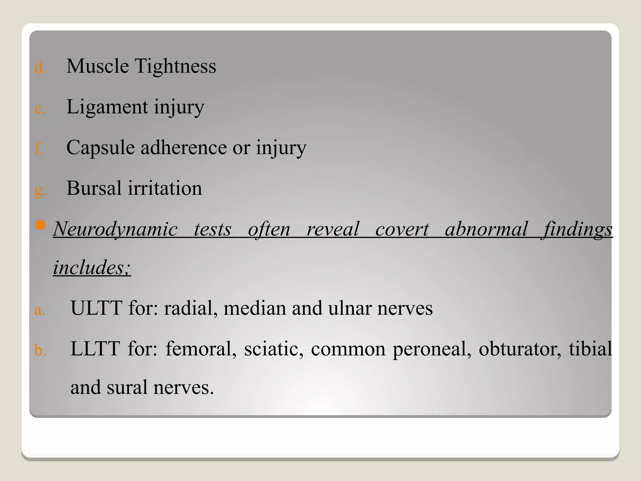 d. Muscle Tightness
e. Ligament injury
f. Capsule adherence or injury
g. Bursal irritation
Neurodynamic tests often reveal covert abnormal findings
includes;
a. ULTT for: radial, median and ulnar nerves
b. LLTT for: femoral, sciatic, common peroneal, obturator, tibial
and sural nerves.
 