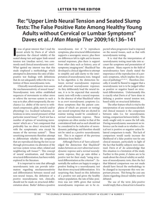 [E104]    THE JOURNAL OF MANUAL & MANIPULATIVE THERAPY n VOLUME 17 n NUMBER 3
LETTER TO THE EDITOR
Re:“Upper Limb Neural Tension and Seated Slump
Tests: The False Positive Rate Among Healthy Young
Adults without Cervical or Lumbar Symptoms”
Daves et al. J Man Manip Ther 2009;16:136–141
I
t was of great interest that I read the
recent article by Davis et al1
which
questions the clinical validity of the
seated slump test and upper limb neural
tension test (median nerve), two com-
monly used clinical neurodynamic tests1
.
What ignited my interest was that this
study employed a methodology which
attempted to determine the ratio of false-
positive test findings with definitions
that do not adequately reflect the true in-
tention of these neurodynamic tests.
Clinically neurodynamic tests assess
the mechanosensitivity of neural tissue2
.
Neurodynamic tests utilize established
sequences of movements to either stress
or relieve the nervous system in such a
way as to alter, albeit temporarily, the me-
chanics (i.e. ability of the nerve to with-
stand compression, glide, stretch) and/or
physiology (i.e. localized ischaemia, al-
terations in intra-neural pressure) of that
particular neural tissue2,3
. Each test has a
number of options of ‘sensitizing move-
ments’ which are a “test component that
preferably has no direct structural link
with the symptomatic area except by
means of the nervous system”4
. These
sensitizing movements therefore attempt
to differentiate whether the symptoms
that are reproduced during the test occur
through provocation via alteration of the
nervous system versus other, related and
neighboring soft tissues3-9
. This concept
of neural sensitization, and therefore
structuraldifferentiation,hasbeenwidely
explored in the literature.
It is important to note that although
neurodynamic tests can provide infor-
mation regarding mechanosensitivity
and differentiation between neural and
non-neural tissues, the definition of a
positive neurodynamic test, clinically,
should not be made on structural differ-
entiation alone. Butler3
defines a positive
neurodynamic test if “it reproduces
symptoms, plus structural differentiation
supports a neurogenic source, plus there
are differences left to right and to known
normal responses, plus there is support
from other data such as history, area of
symptoms,imagingtests”. Shacklock8
has
developed a clinical algorithm to attempt
to simplify and add clarity to the inter-
pretation of neurodynamic tests. Integral
to his algorithm is the distinction be-
tween normal neurodynamic responses
and abnormal neurodynamic responses.
As they deliberately load the neural tis-
sue, it is to be expected that neurody-
namic tests will evoke a neural response.
In the absence of what Shacklock8
refers
to as overt neurodynamic symptoms (i.e.
those symptoms that the patient com-
plains of which are present on testing)
any neural symptoms that are elicited in
routine testing would be considered a
normal neurodynamic response. These
symptoms are often similar to that of the
contralateral limb and as such should not
be considered to be indicative of neuro-
dynamic pathology and therefore should
not be rated as a positive neurodynamic
test. This is in support of the previous
definition from Butler3
.
Although Davis et al1
have acknowl-
edged the distinction that Shacklock8
makes between an overt abnormal neuro-
dynamic response and a normal neurody-
namic response, they go onto define a
positive test for their study “using struc-
tural differentiation as the criterion”1
. Es-
sentially the authors are happy to assign a
positive finding to a neurodynamic test
that shows structural differentiation. It is
surprising that, based on this definition
of a positive test and given the healthy
subject population, the rate of false-posi-
tives was not 100% given that normal
neurodynamic responses are to be ex-
pected when progressive load is imposed
on the neural tissues, such as that with
neurodynamic testing.
It is vital that the interpretation of
neurodynamic testing must take into ac-
count the symptoms and presentation of
the patient. Many experts in the field of
neurodynamics have clearly stated the
importance of the reproduction of a per-
son’s symptoms, which implies the pres-
ence of pathology3, 8, 10, 11
. Therefore clini-
cally, it would be flawed to suggest that a
neurodynamic test is to be judged either
as positive or negative based on struc-
tural differentiation. Unfortunately this
is exactly what Davis et al1
have done in
defining a positive neural tension test,
based solely on structural definition.
The other feature which is vital to the
interpretation of any neuromusculoskel-
etal clinical measure is the comparison
between sides (i.e. for neurodynamic
testing,comparisonbetweenlimbs). This
study sought only to assess the left side.
During neurodynamic assessment no in-
ference can be made as to whether a clin-
ical test is positive or negative unless bi-
lateral comparison is made. This lack of
comparison would surely increase the
likelihood of a false-positive test for any
clinical measure, particularly in light of
the fact that healthy subjects were exam-
ined. Davis et al1
do acknowledge that
this situation is a limitation of the study.
Further to this point, if claims are to be
made about the clinical validity or useful-
ness of neurodynamic tests, then the fact
that bilateral comparison was not made
should have forced the methodology to
be changed to incorporate this very im-
portant process. This being the case any
claims regarding clinical validity must be
debated.
The use of the term false-positive
would imply that a clinical test is found to
 