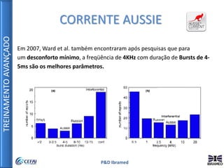 TREINAMENTOAVANÇADO
P&D Ibramed
Em 2007, Ward et al. também encontraram após pesquisas que para
um desconforto mínimo, a freqüência de 4KHz com duração de Bursts de 4-
5ms são os melhores parâmetros.
CORRENTE AUSSIE
 