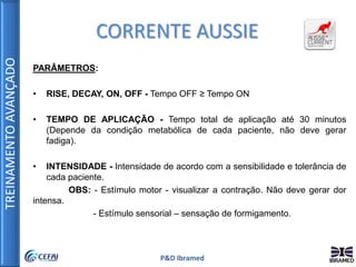 TREINAMENTOAVANÇADO
P&D Ibramed
PARÂMETROS:
• RISE, DECAY, ON, OFF - Tempo OFF ≥ Tempo ON
• TEMPO DE APLICAÇÃO - Tempo total de aplicação até 30 minutos
(Depende da condição metabólica de cada paciente, não deve gerar
fadiga).
• INTENSIDADE - Intensidade de acordo com a sensibilidade e tolerância de
cada paciente.
OBS: - Estímulo motor - visualizar a contração. Não deve gerar dor
intensa.
- Estímulo sensorial – sensação de formigamento.
CORRENTE AUSSIE
 