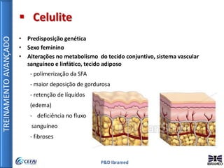 TREINAMENTOAVANÇADO
P&D Ibramed
 Celulite
• Predisposição genética
• Sexo feminino
• Alterações no metabolismo do tecido conjuntivo, sistema vascular
sanguíneo e linfático, tecido adiposo
- polimerização da SFA
- maior deposição de gordurosa
- retenção de líquidos
(edema)
- deficiência no fluxo
sanguíneo
- fibroses
 