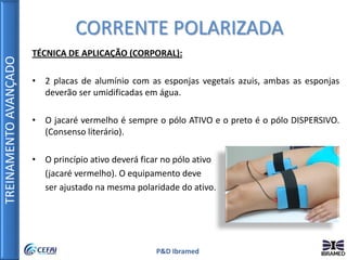 TREINAMENTOAVANÇADO
P&D Ibramed
TÉCNICA DE APLICAÇÃO (CORPORAL):
• 2 placas de alumínio com as esponjas vegetais azuis, ambas as esponjas
deverão ser umidificadas em água.
• O jacaré vermelho é sempre o pólo ATIVO e o preto é o pólo DISPERSIVO.
(Consenso literário).
• O princípio ativo deverá ficar no pólo ativo
(jacaré vermelho). O equipamento deve
ser ajustado na mesma polaridade do ativo.
CORRENTE POLARIZADA
 