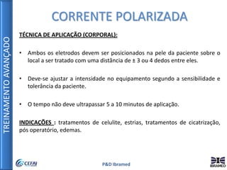 TREINAMENTOAVANÇADO
P&D Ibramed
TÉCNICA DE APLICAÇÃO (CORPORAL):
• Ambos os eletrodos devem ser posicionados na pele da paciente sobre o
local a ser tratado com uma distância de ± 3 ou 4 dedos entre eles.
• Deve-se ajustar a intensidade no equipamento segundo a sensibilidade e
tolerância da paciente.
• O tempo não deve ultrapassar 5 a 10 minutos de aplicação.
INDICAÇÕES : tratamentos de celulite, estrias, tratamentos de cicatrização,
pós operatório, edemas.
CORRENTE POLARIZADA
 