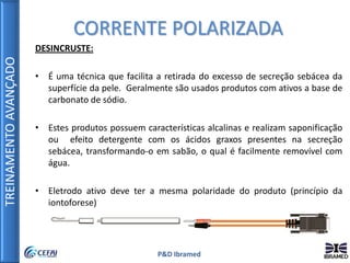 TREINAMENTOAVANÇADO
P&D Ibramed
DESINCRUSTE:
• É uma técnica que facilita a retirada do excesso de secreção sebácea da
superfície da pele. Geralmente são usados produtos com ativos a base de
carbonato de sódio.
• Estes produtos possuem características alcalinas e realizam saponificação
ou efeito detergente com os ácidos graxos presentes na secreção
sebácea, transformando-o em sabão, o qual é facilmente removível com
água.
• Eletrodo ativo deve ter a mesma polaridade do produto (princípio da
iontoforese)
CORRENTE POLARIZADA
 
